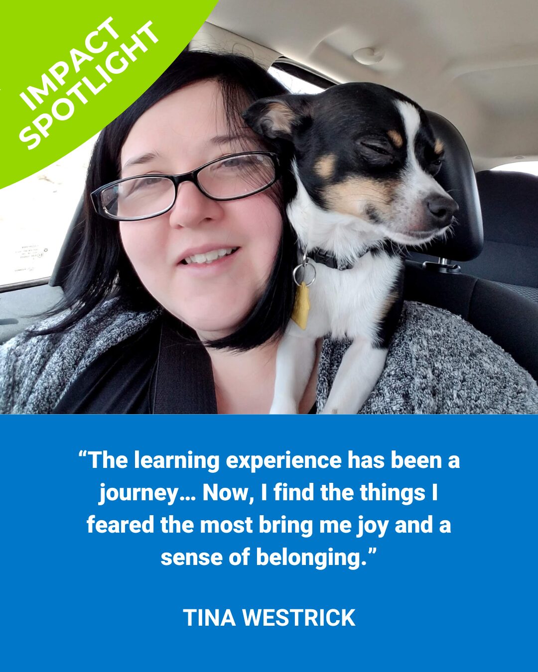 Tina smiling at the camera. A little dog, who appears to be smiling too, is perched on her shoulder. A green half circle at the top reads "Impact Spotlight". The lower half of the picture has a blue box that contains the words "“The learning experience has been a journey… Now, I find the things I feared the most bring me joy and a sense of belonging.” Tina Westrick"