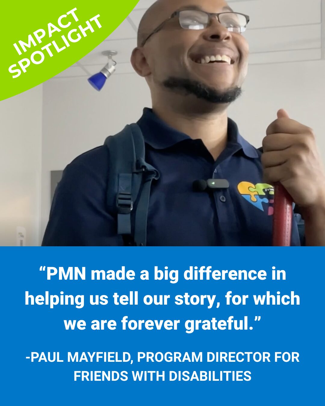 On the lower half, we see a blue background with white text that reads ''PMN made a big difference in helping us tell our story, for which we are forever grateful.'' Paul Mayfield, Program Director for Friends with Disabilities. On the top half is a photo of Paul Mayfield from a lower angle, he is smiling and looking up to the right. In the upper left corner is a green quarter of a circle with white text that reads "Impact Spotlight"
